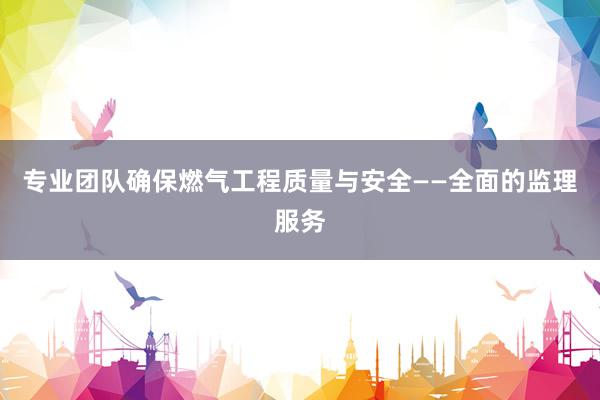 专业团队确保燃气工程质量与安全——全面的监理服务