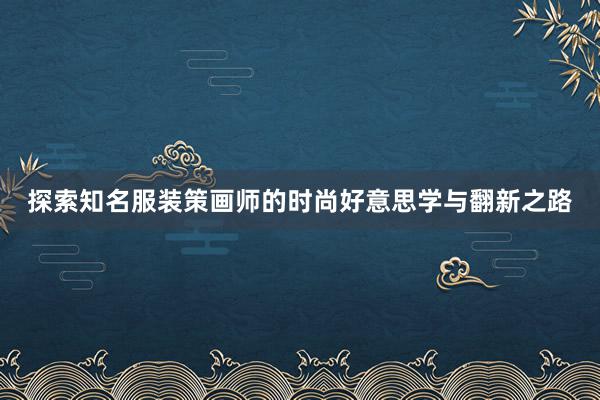 探索知名服装策画师的时尚好意思学与翻新之路